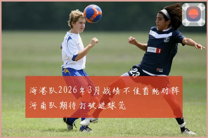 海港队2026年3月战绩不佳首轮对阵河南队期待打破进球荒