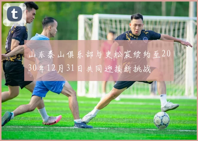 山东泰山俱乐部与史松宸续约至2030年12月31日共同迎接新挑战