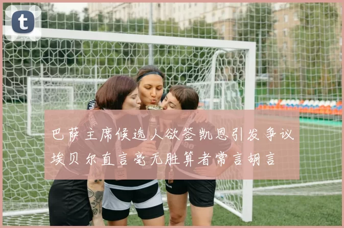 巴萨主席候选人欲签凯恩引发争议埃贝尔直言毫无胜算者常言胡言