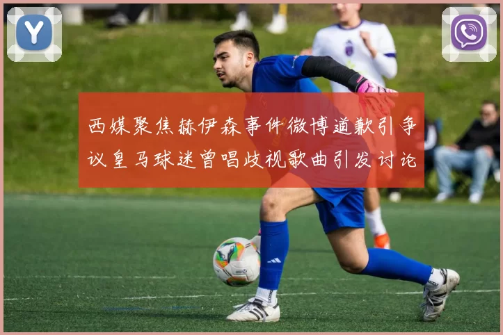 西媒聚焦赫伊森事件微博道歉引争议皇马球迷曾唱歧视歌曲引发讨论