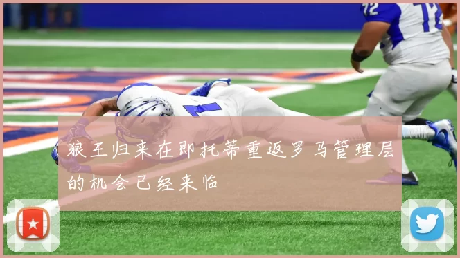狼王归来在即托蒂重返罗马管理层的机会已经来临