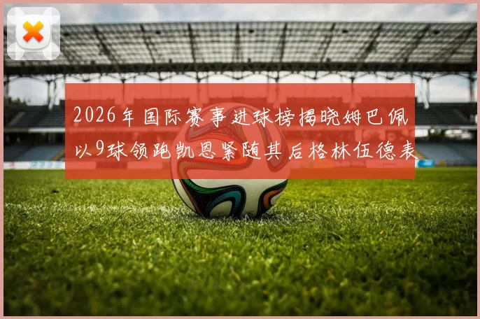 2026年国际赛事进球榜揭晓姆巴佩以9球领跑凯恩紧随其后格林伍德表现出色