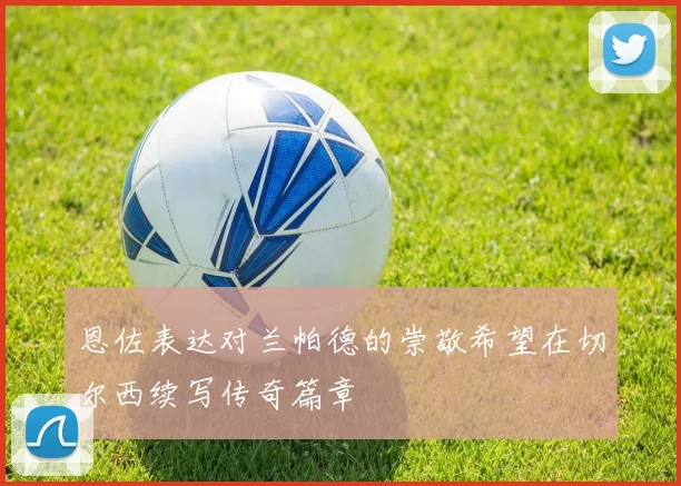 恩佐表达对兰帕德的崇敬希望在切尔西续写传奇篇章