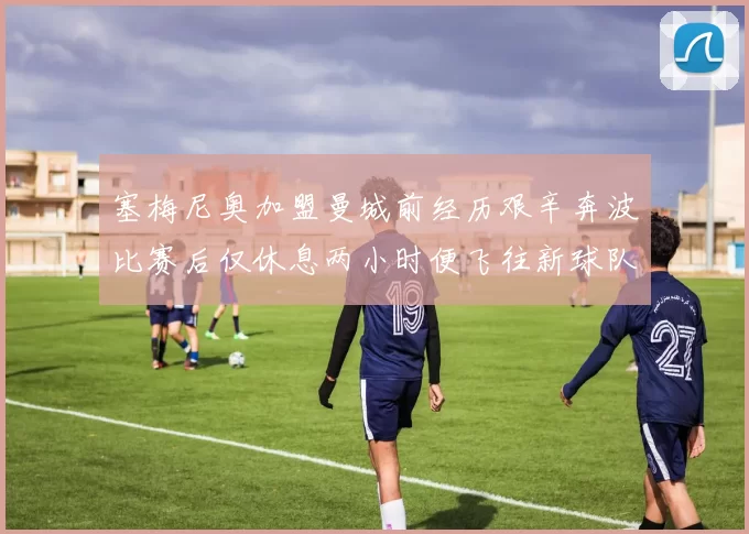 塞梅尼奥加盟曼城前经历艰辛奔波比赛后仅休息两小时便飞往新球队