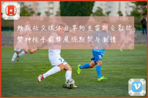 赖斯社交媒体分享约克雷斯合影称赞神枪手前锋展现默契与激情