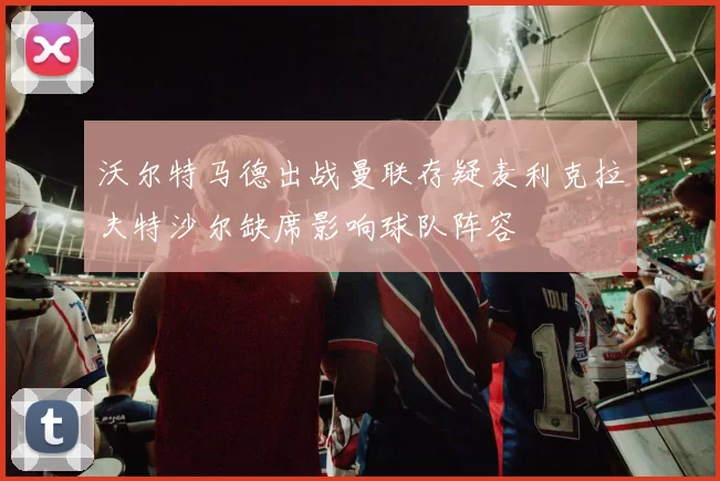沃尔特马德出战曼联存疑麦利克拉夫特沙尔缺席影响球队阵容