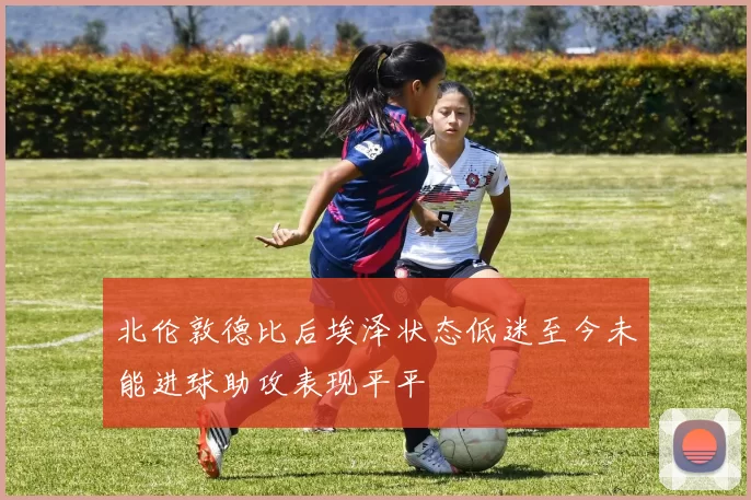 北伦敦德比后埃泽状态低迷至今未能进球助攻表现平平