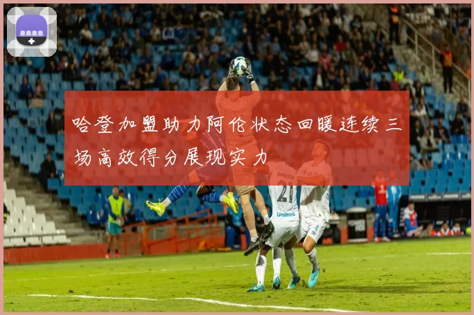 哈登加盟助力阿伦状态回暖连续三场高效得分展现实力