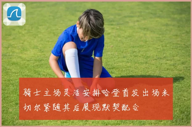 骑士主场灵活安排哈登首发出场米切尔紧随其后展现默契配合