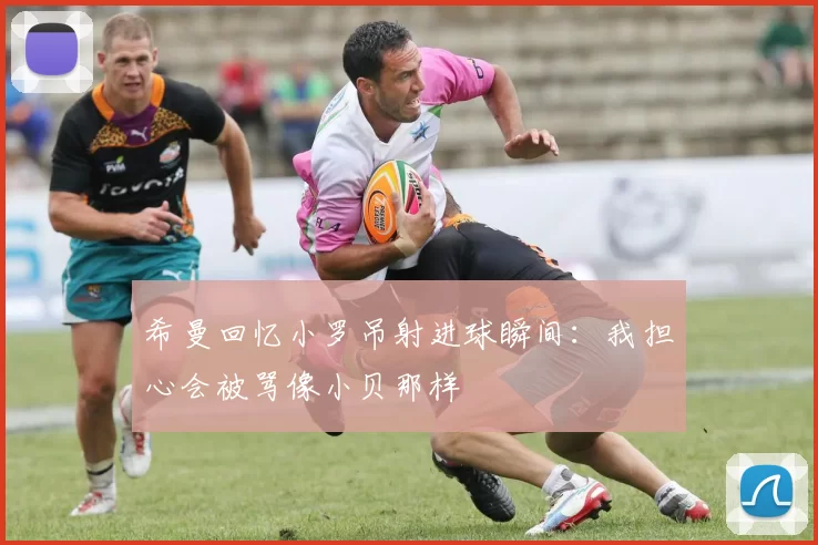 希曼回忆小罗吊射进球瞬间：我担心会被骂像小贝那样