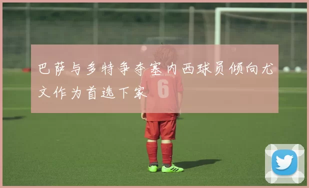 巴萨与多特争夺塞内西球员倾向尤文作为首选下家