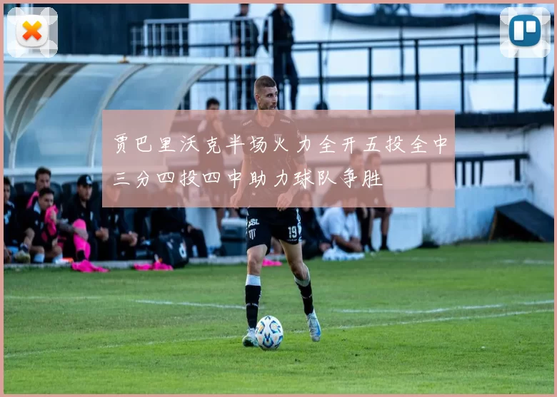 贾巴里沃克半场火力全开五投全中三分四投四中助力球队争胜