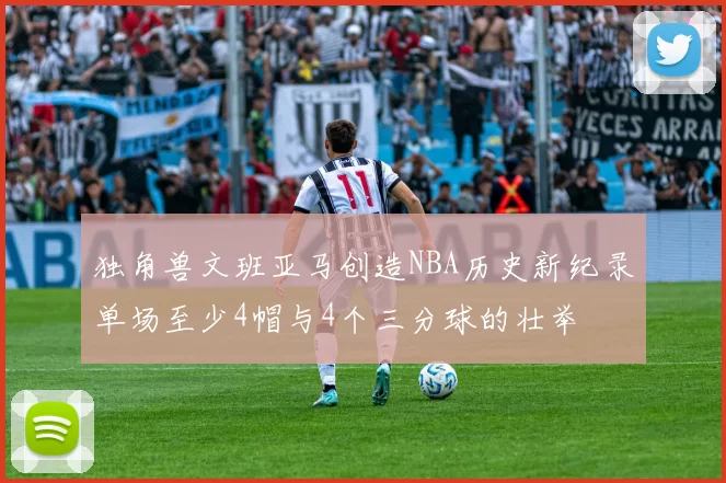 独角兽文班亚马创造NBA历史新纪录单场至少4帽与4个三分球的壮举