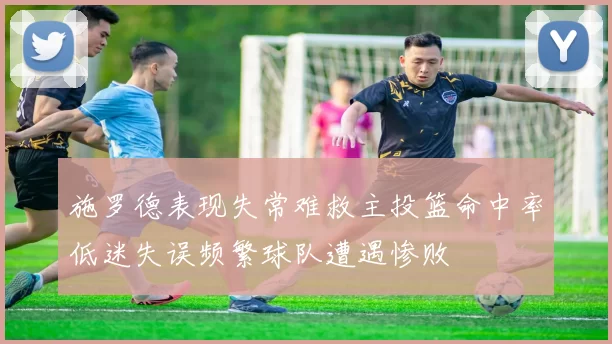 施罗德表现失常难救主投篮命中率低迷失误频繁球队遭遇惨败