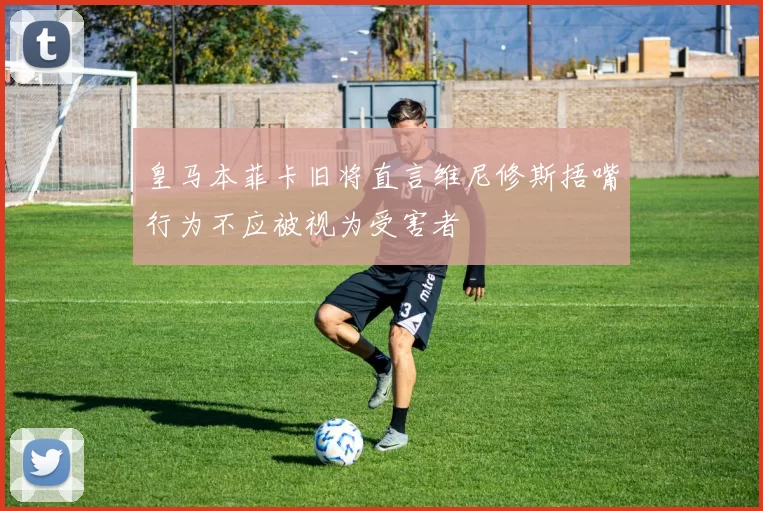 皇马本菲卡旧将直言维尼修斯捂嘴行为不应被视为受害者